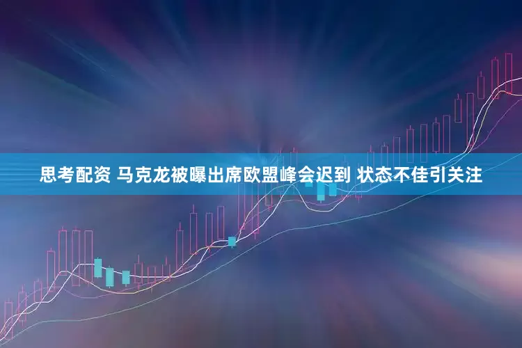 思考配资 马克龙被曝出席欧盟峰会迟到 状态不佳引关注