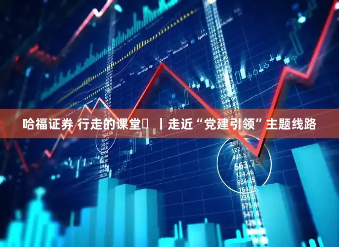 哈福证券 行走的课堂⑭丨走近“党建引领”主题线路