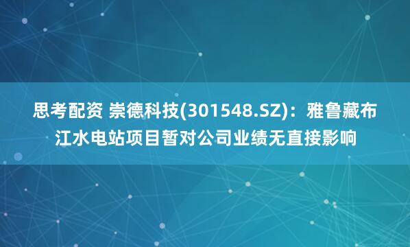 思考配资 崇德科技(301548.SZ)：雅鲁藏布江水电站项目暂对公司业绩无直接影响