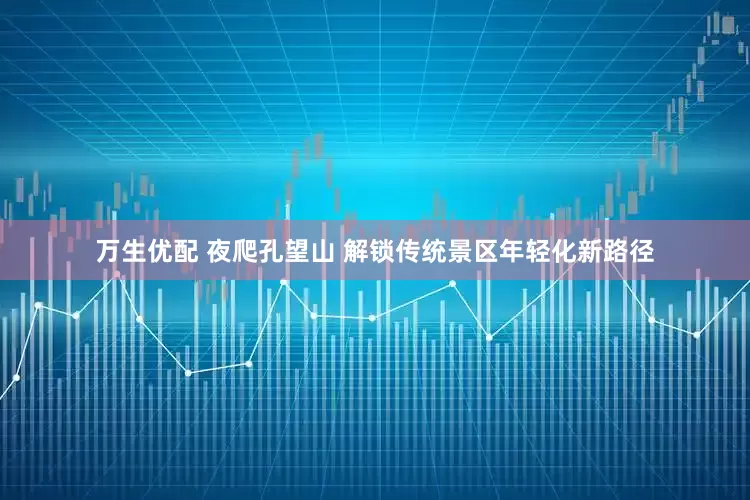 万生优配 夜爬孔望山 解锁传统景区年轻化新路径