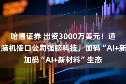 哈福证券 出资3000万美元！道氏技术投资脑机接口公司强脑科技，加码“AI+新材料”生态