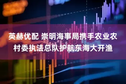 英赫优配 崇明海事局携手农业农村委执法总队护航东海大开渔