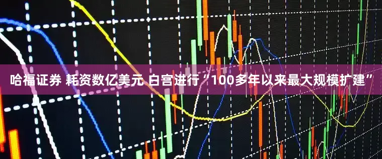 哈福证券 耗资数亿美元 白宫进行“100多年以来最大规模扩建”