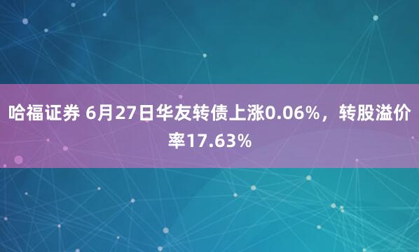 哈福证券 6月27日华友转债上涨0.06%，转股溢价率17.63%