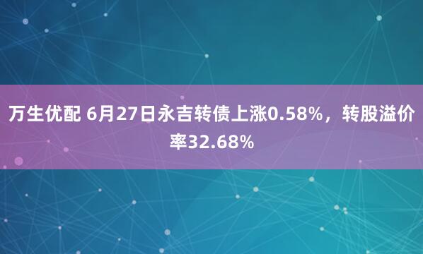 万生优配 6月27日永吉转债上涨0.58%，转股溢价率32.68%