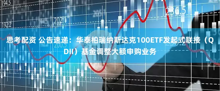 思考配资 公告速递：华泰柏瑞纳斯达克100ETF发起式联接（QDII）基金调整大额申购业务