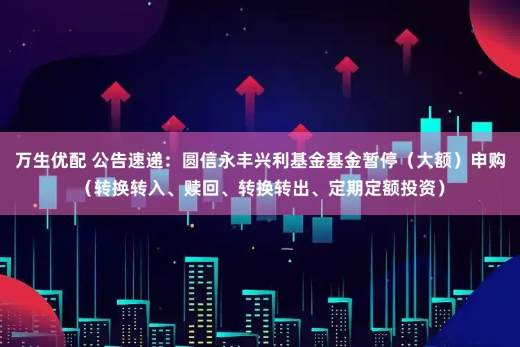 万生优配 公告速递：圆信永丰兴利基金基金暂停（大额）申购（转换转入、赎回、转换转出、定期定额投资）