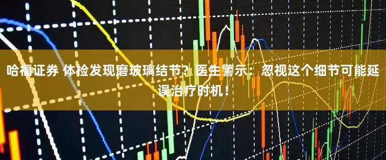 哈福证券 体检发现磨玻璃结节？医生警示：忽视这个细节可能延误治疗时机！