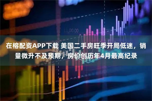 在榕配资APP下载 美国二手房旺季开局低迷，销量微升不及预期，房价创历年4月最高纪录